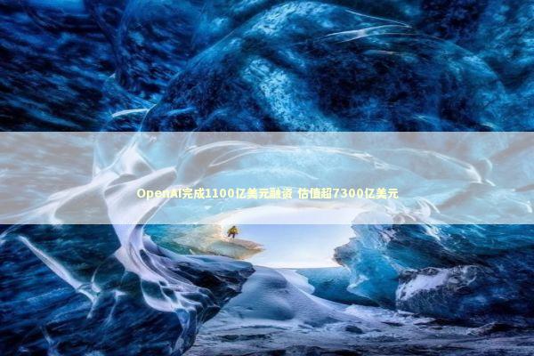 OpenAI完成1100亿美元融资 估值超7300亿美元