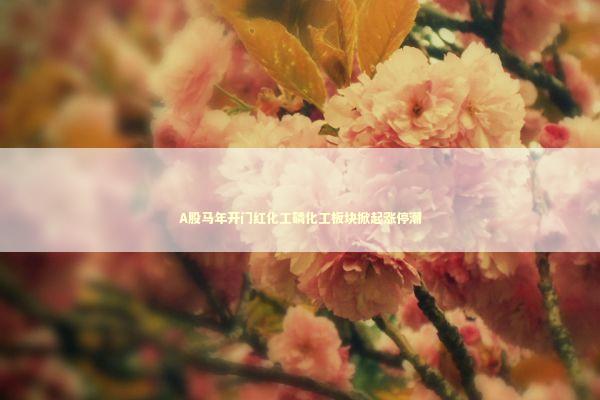 A股马年开门红化工磷化工板块掀起涨停潮 新闻