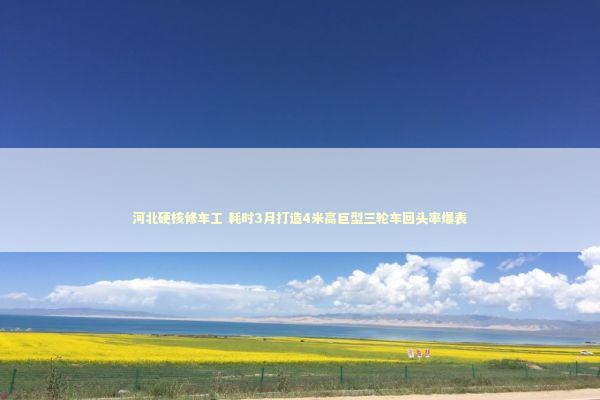 河北硬核修车工 耗时3月打造4米高巨型三轮车回头率爆表 新闻