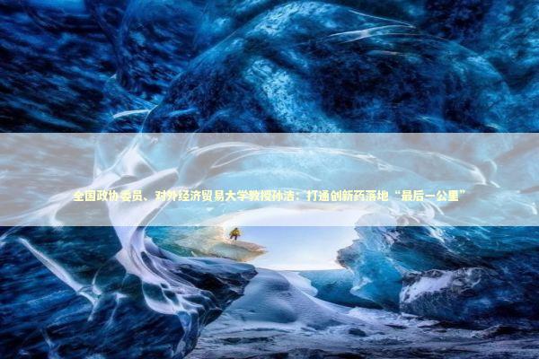 全国政协委员、对外经济贸易大学教授孙洁：打通创新药落地“最后一公里” 新闻