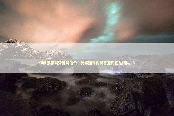 伊朗紧张局势推高油价，美联储年内降息空间正在消失_3 新闻