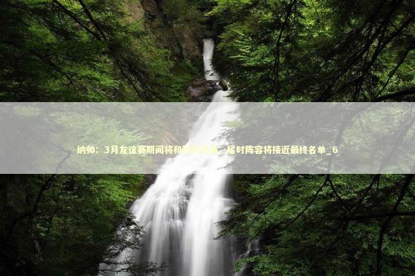 纳帅：3月友谊赛期间将和球员沟通，届时阵容将接近最终名单_6 新闻