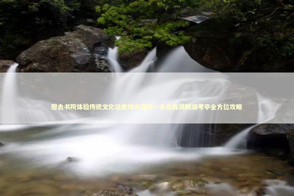 想去书院体验传统文化这些地方值得一去白鹿洞鹅湖考亭全方位攻略