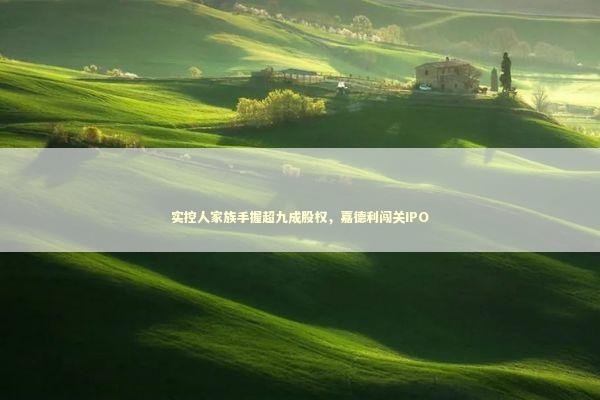 实控人家族手握超九成股权，嘉德利闯关IPO